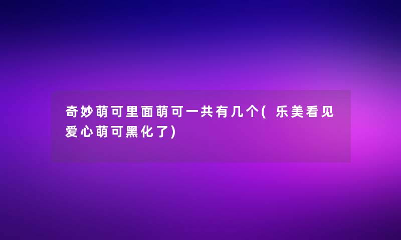 奇妙萌可里面萌可一共有几个(乐美看见爱心萌可黑化了)