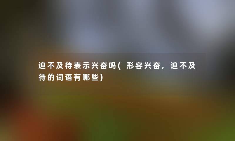 迫不及待表示兴奋吗(形容兴奋,迫不及待的词语有哪些)