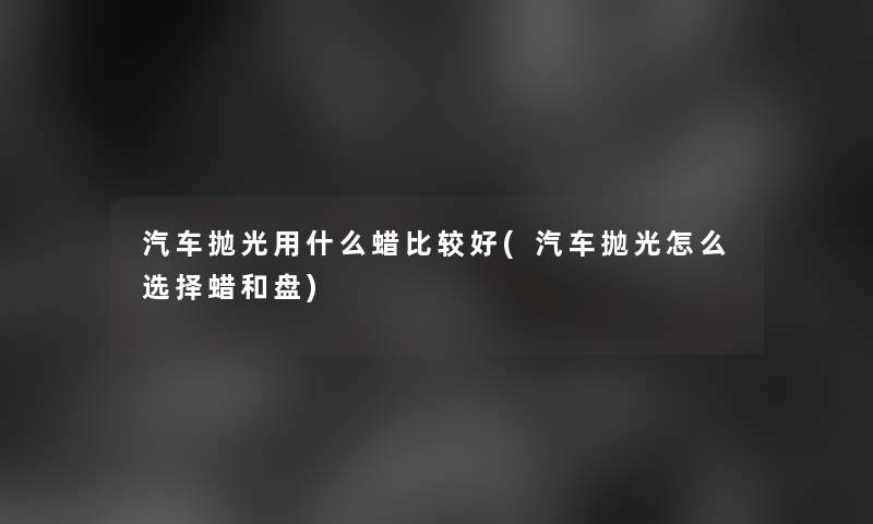 汽车抛光用什么蜡比较好(汽车抛光怎么选择蜡和盘)