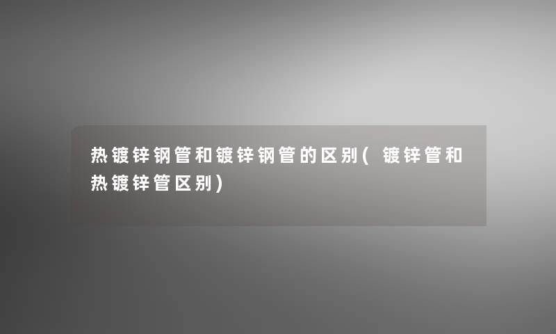 热镀锌钢管和镀锌钢管的区别(镀锌管和热镀锌管区别)