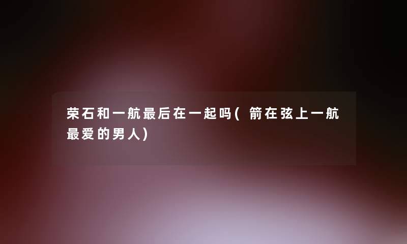 荣石和一航这里要说在一起吗(箭在弦上一航爱的男人)