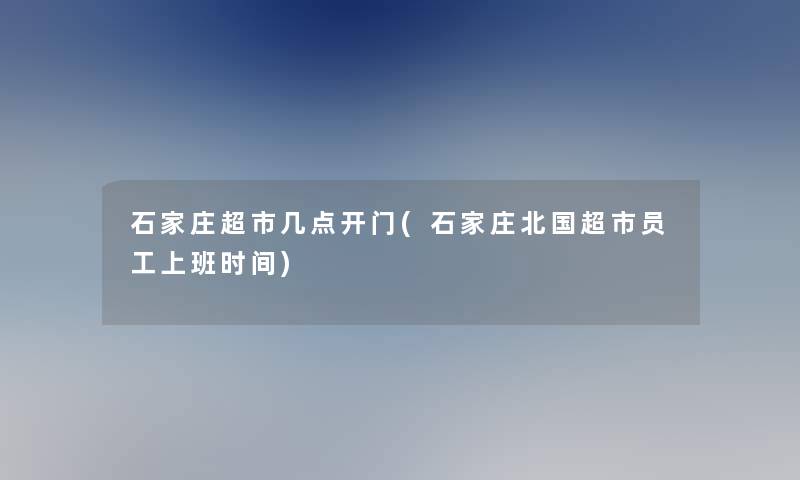 石家庄超市几点开门(石家庄北国超市员工上班时间)