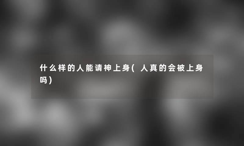 什么样的人能请神上身(人真的会被上身吗)