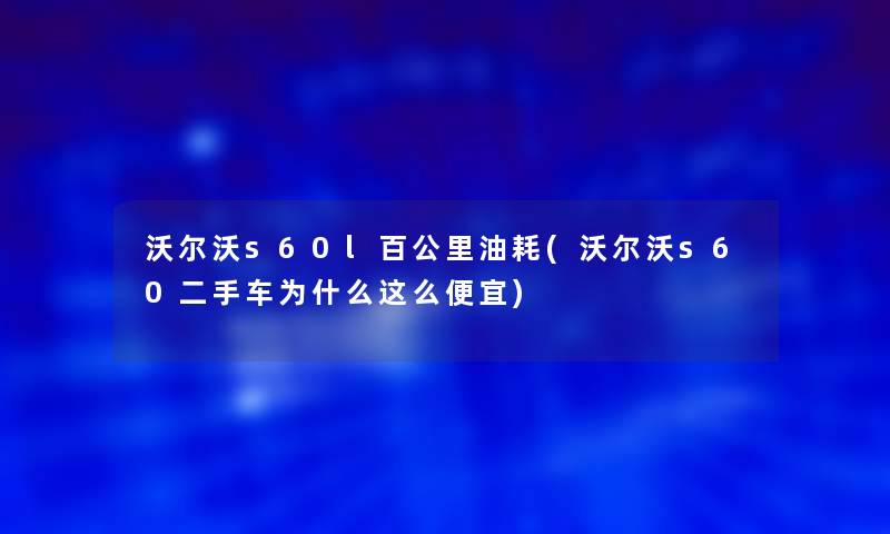 沃尔沃s60l百公里油耗(沃尔沃s60二手车为什么这么便宜)