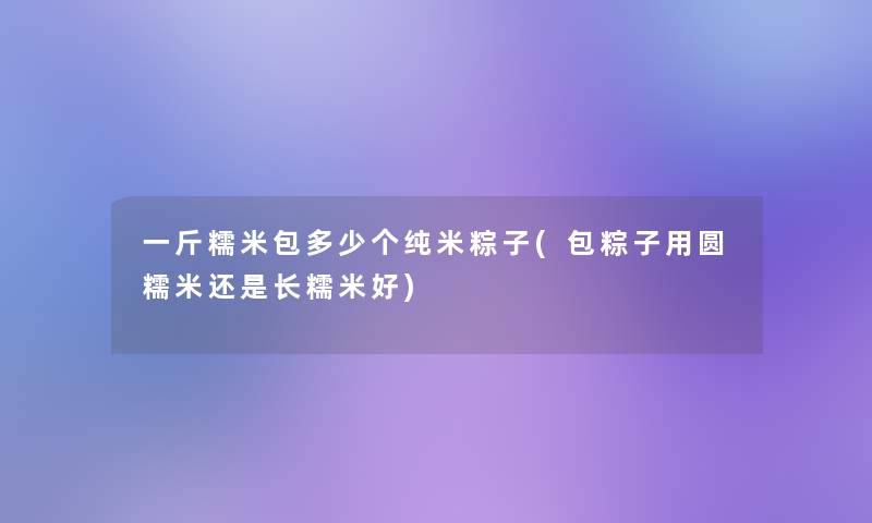 一斤糯米包多少个纯米粽子(包粽子用圆糯米还是长糯米好)