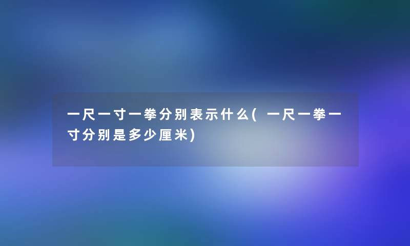 一尺一寸一拳分别表示什么(一尺一拳一寸分别是多少厘米)