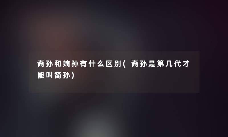 裔孙和嫡孙有什么区别(裔孙是第几代才能叫裔孙)