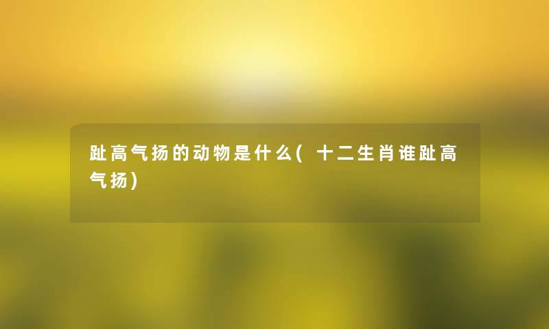 趾高气扬的动物是什么(十二生肖谁趾高气扬)