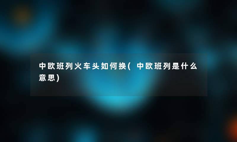 中欧班列火车头如何换(中欧班列是什么意思)