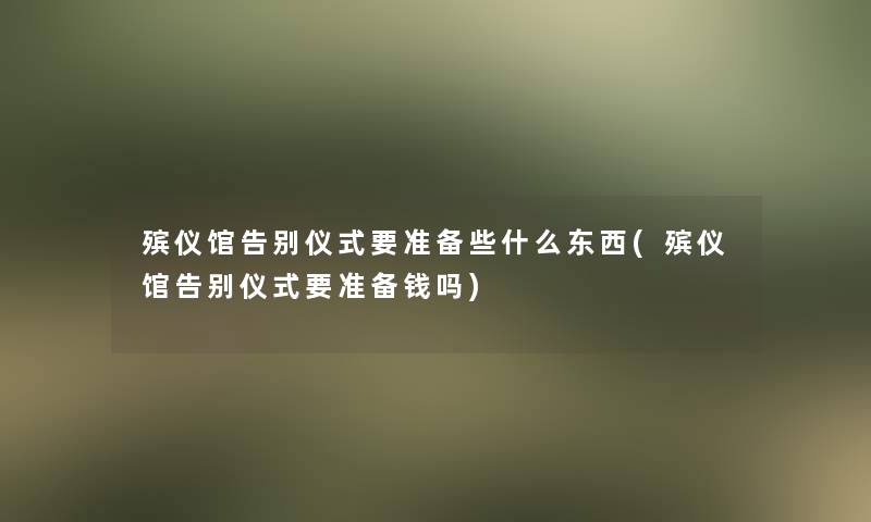 殡仪馆告别仪式要准备些什么东西(殡仪馆告别仪式要准备钱吗)