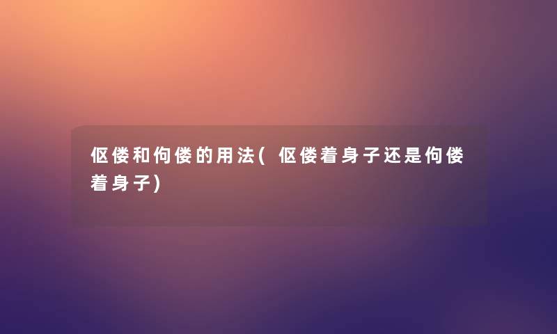 伛偻和佝偻的用法(伛偻着身子还是佝偻着身子)