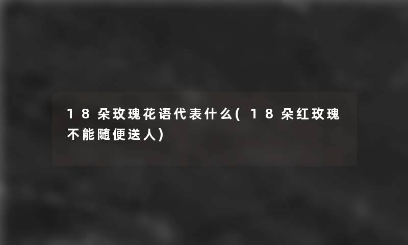 18朵玫瑰花语代表什么(18朵红玫瑰不能随便送人)