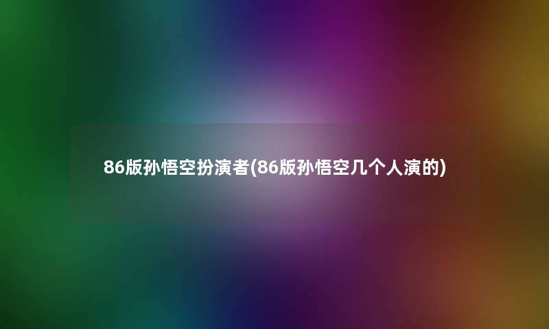 86版孙悟空扮演者(86版孙悟空几个人演的)