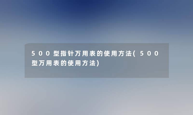 500型指针万用表的使用方法(500型万用表的使用方法)