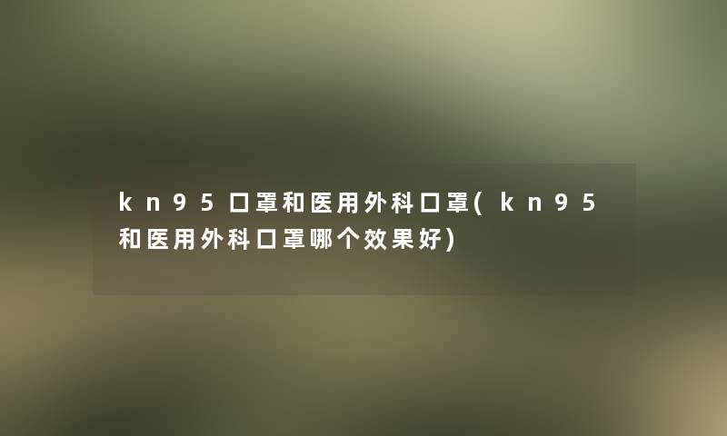 kn95口罩和医用外科口罩(kn95和医用外科口罩哪个效果好)