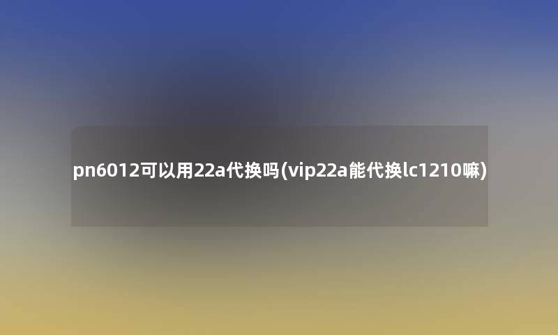 pn6012可以用22a代换吗(vip22a能代换lc1210嘛)