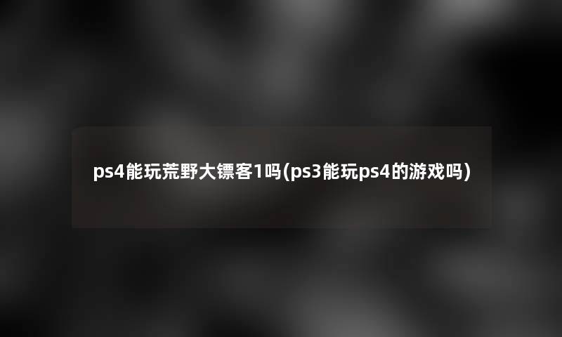 ps4能玩荒野大镖客1吗(ps3能玩ps4的游戏吗)