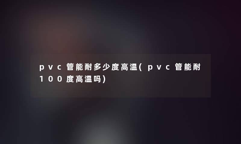 pvc管能耐多少度高温(pvc管能耐100度高温吗)