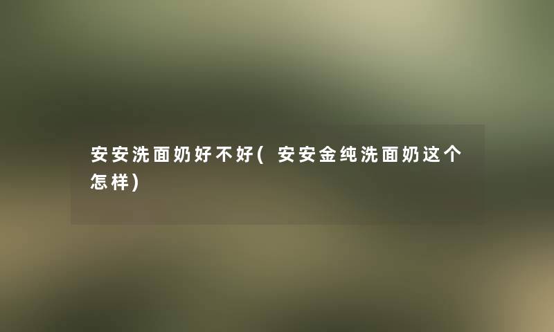 安安洗面奶好不好(安安金纯洗面奶这个怎样)