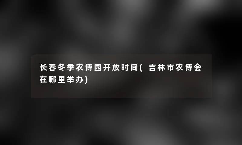 长春冬季农博园开放时间(吉林市农博会在哪里举办)