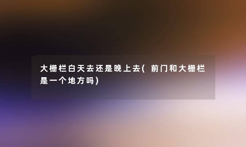 大栅栏白天去还是晚上去(前门和大栅栏是一个地方吗)