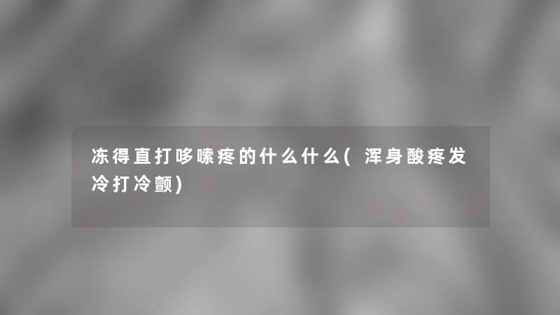 冻得直打哆嗦疼的什么什么(浑身酸疼发冷打冷颤)