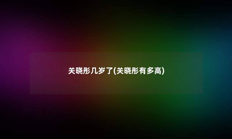 关晓彤几岁了(关晓彤有多高)