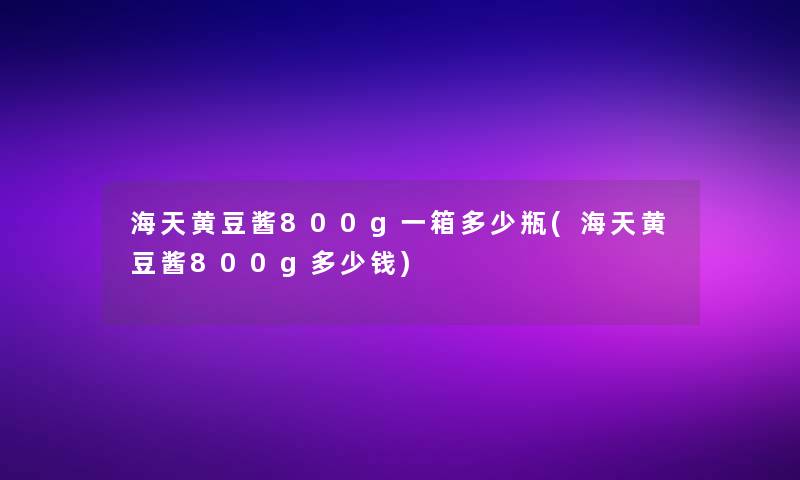 海天黄豆酱800g一箱多少瓶(海天黄豆酱800g多少钱)