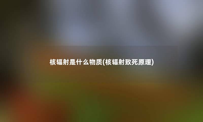 核辐射是什么物质(核辐射致死原理)