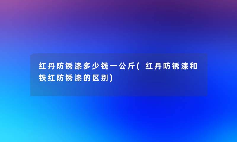 红丹防锈漆多少钱一公斤(红丹防锈漆和铁红防锈漆的区别)