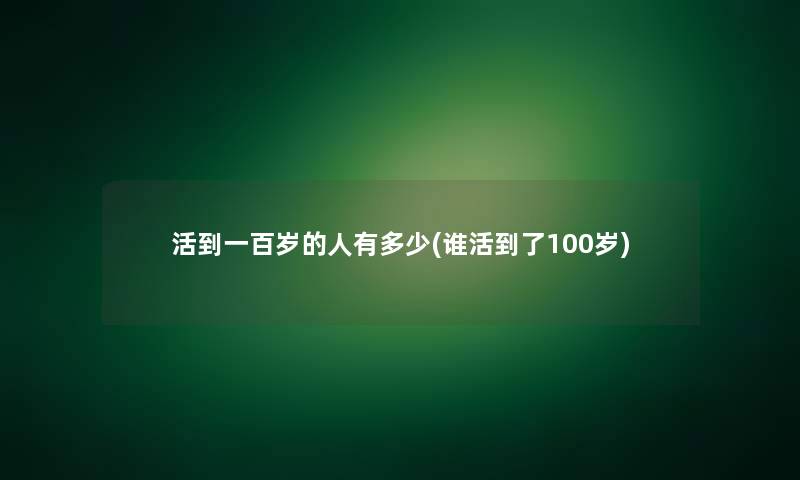 活到一百岁的人有多少(谁活到了100岁)