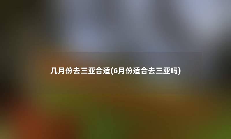 几月份去三亚合适(6月份适合去三亚吗)