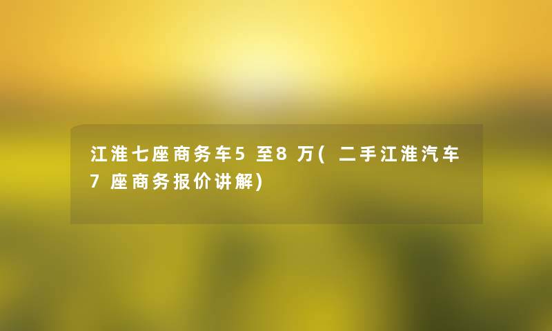 江淮七座商务车5至8万(二手江淮汽车7座商务报价讲解)