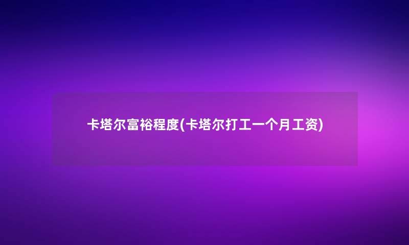 卡塔尔富裕程度(卡塔尔打工一个月工资)