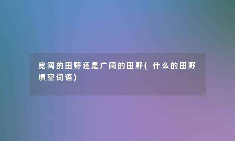 宽阔的田野还是广阔的田野(什么的田野填空词语)