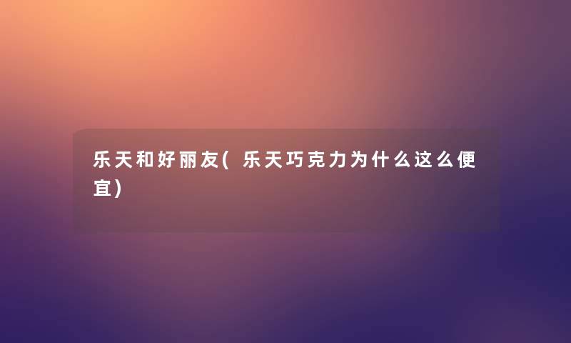 乐天和好丽友(乐天巧克力为什么这么便宜)