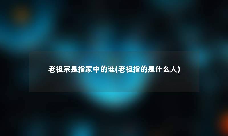 老祖宗是指家中的谁(老祖指的是什么人)