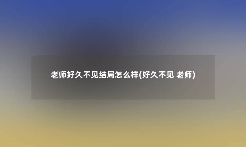 老师好久不见结局怎么样(好久不见 老师)