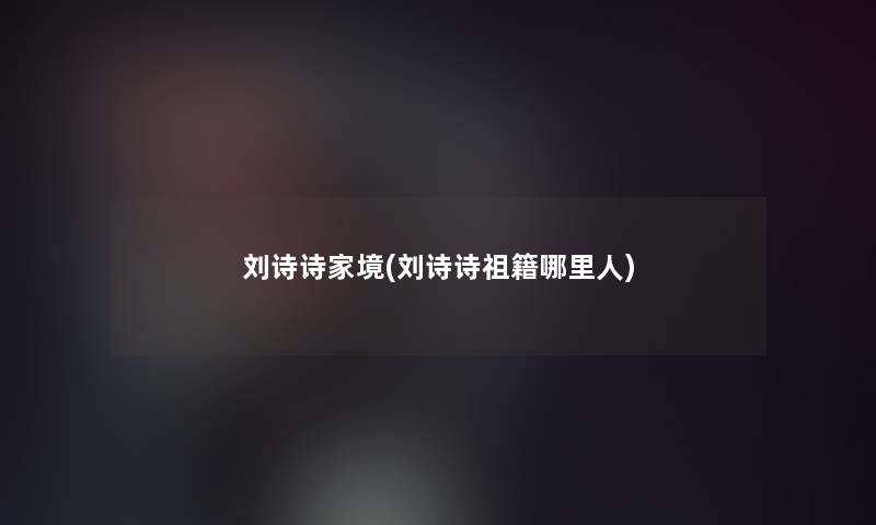 刘诗诗家境(刘诗诗祖籍哪里人)