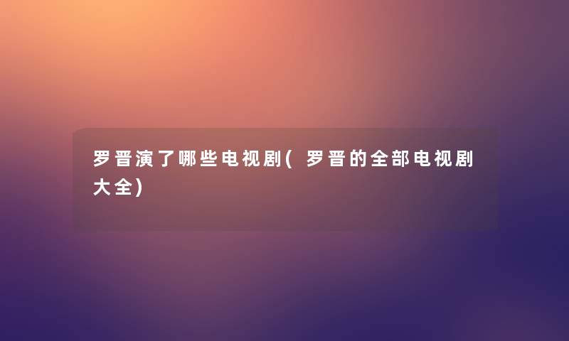 罗晋演了哪些电视剧(罗晋的整理的电视剧大全)