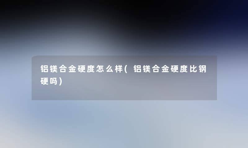 铝镁合金硬度怎么样(铝镁合金硬度比钢硬吗)