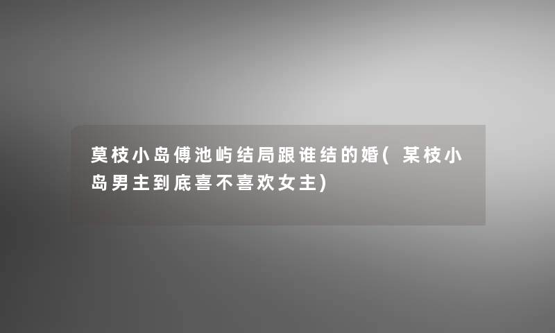 莫枝小岛傅池屿结局跟谁结的婚(某枝小岛男主到底喜不喜欢女主)