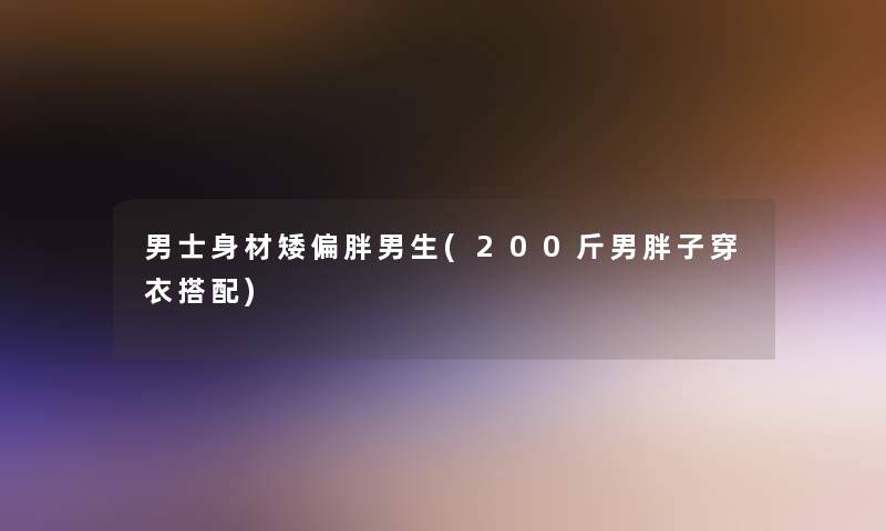 男士身材矮偏胖男生(200斤男胖子穿衣搭配)