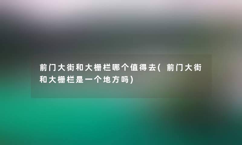 前门大街和大栅栏哪个去(前门大街和大栅栏是一个地方吗)