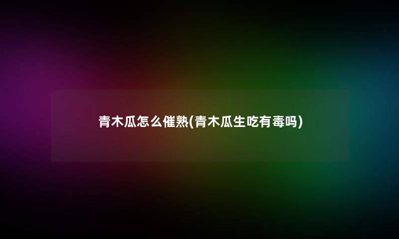 青木瓜怎么催熟(青木瓜生吃有毒吗)