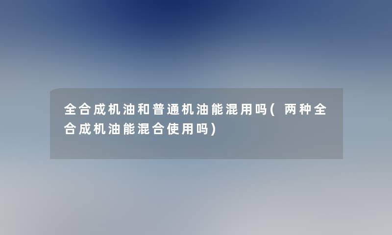 全合成机油和普通机油能混用吗(两种全合成机油能混合使用吗)