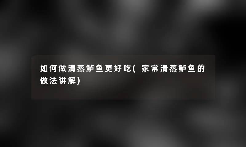 如何做清蒸鲈鱼更好吃(家常清蒸鲈鱼的做法讲解)