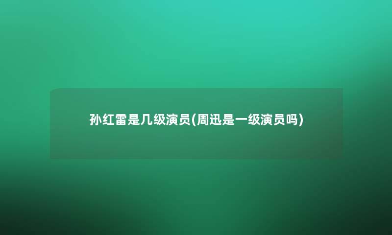 孙红雷是几级演员(周迅是一级演员吗)