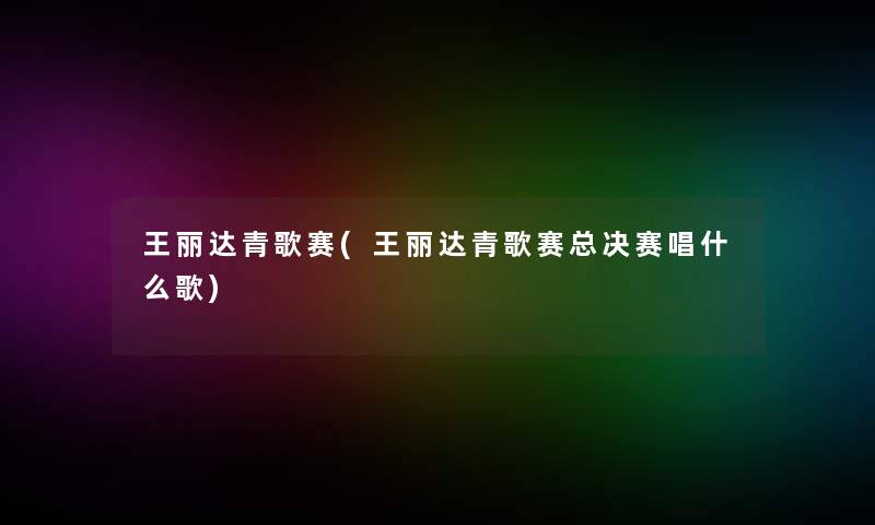 王丽达青歌赛(王丽达青歌赛总决赛唱什么歌)