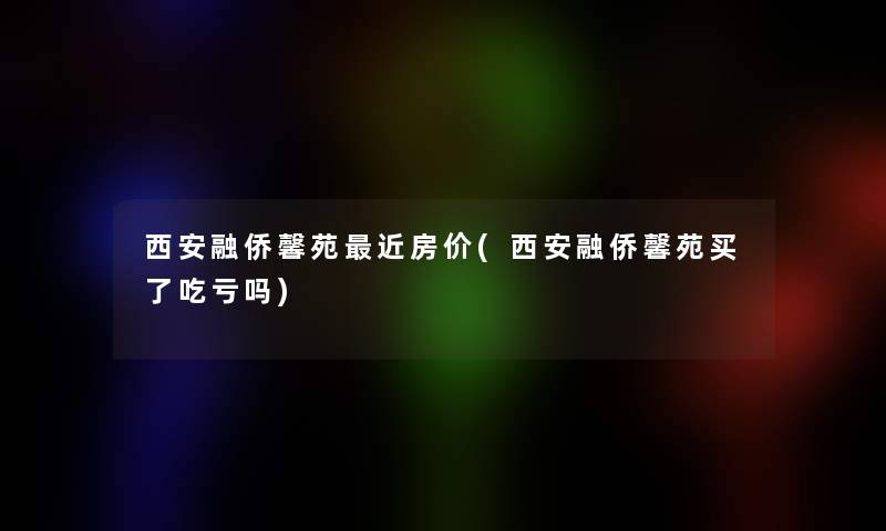 西安融侨馨苑近房价(西安融侨馨苑买了吃亏吗)